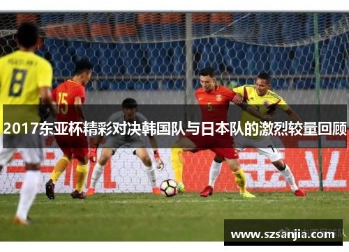 2017东亚杯精彩对决韩国队与日本队的激烈较量回顾