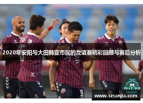 2020年安阳与大田韩亚市民的友谊赛精彩回顾与赛后分析