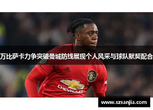万比萨卡力争突破曼城防线展现个人风采与球队默契配合