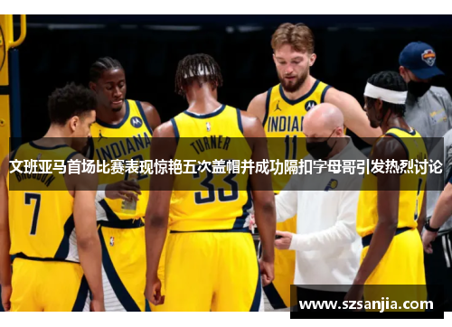 文班亚马首场比赛表现惊艳五次盖帽并成功隔扣字母哥引发热烈讨论